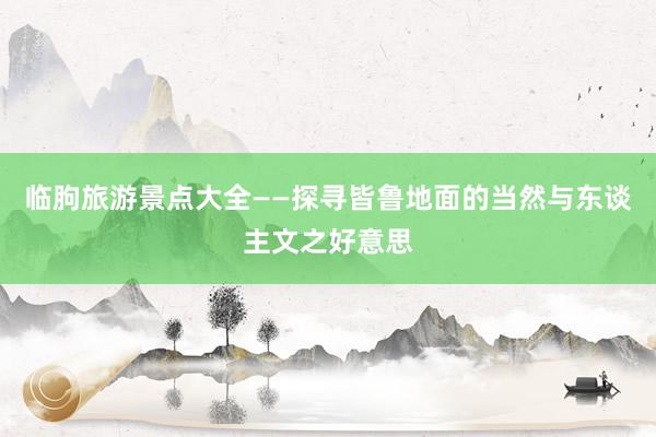 临朐旅游景点大全——探寻皆鲁地面的当然与东谈主文之好意思