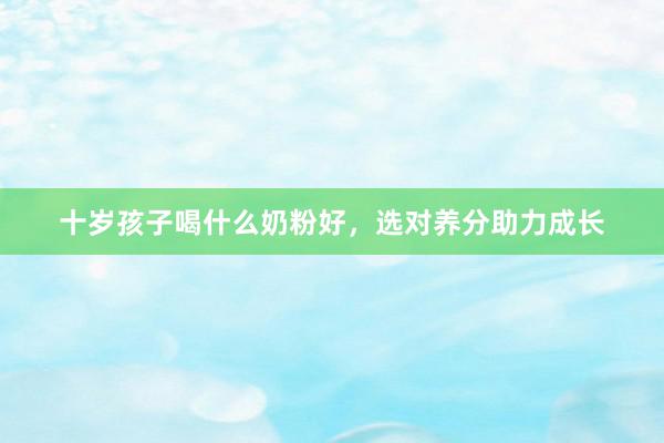 十岁孩子喝什么奶粉好，选对养分助力成长