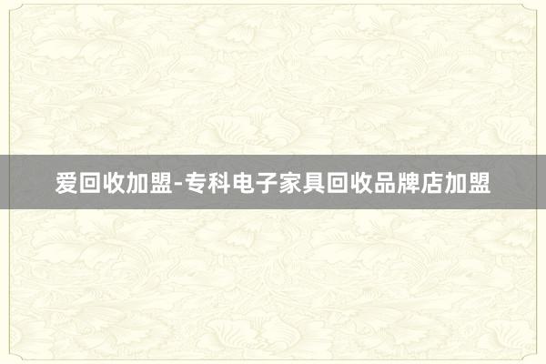 爱回收加盟-专科电子家具回收品牌店加盟
